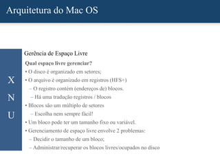 Arquitetura do Mac OS
X
N
U
Gerência de Espaço Livre
Qual espaço livre gerenciar?
• O disco é organizado em setores;
• O arquivo é organizado em registros (HFS+)
– O registro contém (endereços de) blocos.
– Há uma tradução registros / blocos
• Blocos são um múltiplo de setores
– Escolha nem sempre fácil!
• Um bloco pode ter um tamanho fixo ou variável.
• Gerenciamento de espaço livre envolve 2 problemas:
– Decidir o tamanho de um bloco;
– Administrar/recuperar os blocos livres/ocupados no disco
 