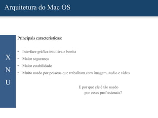 Arquitetura do Mac OS
X
N
U
Principais características:
• Interface gráfica intuitiva e bonita
• Maior segurança
• Maior estabilidade
• Muito usado por pessoas que trabalham com imagem, audio e vídeo
E por que ele é tão usado
por esses profissionais?
 