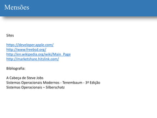 Mensões
Sites
https://developer.apple.com/
http://www.freebsd.org/
http://en.wikipedia.org/wiki/Main_Page
http://marketshare.hitslink.com/
Bibliografia:
A Cabeça de Steve Jobs
Sistemas Operacionais Modernos - Tenembaum - 3ª Edição
Sistemas Operacionais – Silberschatz
 