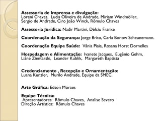 Assessoria de Imprensa e divulgação:  Loreni Chaves,  Lucia Oliveira de Andrade, Miriam Windmöller,  Sergio de Andrade, Ciro João Winck, Rômulo Chaves Assessoria Jurídica:  Nadir Martini, Délcio Franke   Coordenação da Segurança:  Jorge Brito, Carla Bonow Scheunemann.   Coordenação Equipe Saúde:  Vânia Piaia, Rosana Horst Dornelles   Hospedagem e Alimentação:  Ivanete Jacques,  Eugênio Gehm,  Liâne Zientarski,  Leander Kublik,  Margareth Baptista     Credenciamento , Recepção e Ornamentação:  Luana Kunzler,  Murilo Andrade, Equipe da SMEC.    Arte Gráfica:  Edson Moraes Equipe Técnica:   Apresentadores:  Rômulo Chaves,  Analise Severo Direção Artística:  Rômulo Chaves 