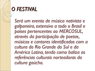Será um evento de música nativista e galponeira, extensivo a todo o Brasil e países pertencentes ao MERCOSUL, através da participação de poetas, músicos e cantores identificados com a cultura do Rio Grande do Sul e da América Latina, tendo como baliza as referências culturais norteadoras da cultura gaúcha. O FESTIVAL 