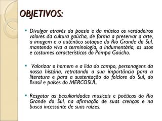 OBJETIVOS: Divulgar através da poesia e da música os verdadeiros valores da cultura gaúcha, de forma a preservar a arte, a imagem e o autêntico sotaque do Rio Grande do Sul, mantendo viva a terminologia, a indumentária, os usos e costumes característicos do Pampa Gaúcho.   Valorizar o homem e a lida do campo, personagens da nossa história, retratando a sua importância para a literatura e para a sustentação do folclore do Sul, do Brasil e países do MERCOSUL.   Resgatar as peculiaridades musicais e poéticas do Rio Grande do Sul, na afirmação de suas crenças e na busca incessante de suas raízes. 