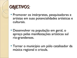 OBJETIVOS: Promover os intérpretes, pesquisadores e artistas em suas potencialidades artísticas e culturais. Desenvolver na população em geral, o apreço pelas manifestações artísticas sul rio-grandenses. Tornar o município um pólo catalisador da música regional e crioula.  