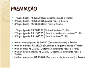 PREMIAÇÃO 1º lugar (local): R$400,00 (Quatrocentos reais) e Troféu 2º lugar (local): R$200,00 (Duzentos reais) e Troféu 3º lugar (local): R$100,00 (Cem reais) e Troféu 1º lugar (geral): R$ 2.000,00 (Dois mil reais) e Troféu  2º lugar (geral): R$ 1.500,00 (Um mil e quinhentos reais) e Troféu 3º lugar (geral): R$ 1.000,00 (Um mil reais) e Troféu Música mais popular: R$ 500,00 (Quinhentos reais) e Troféu Melhor melodia: R$ 250,00 (Duzentos e cinqüenta reais) e Troféu Melhor letra: R$ 250,00 (Duzentos e cinqüenta reais) e Troféu Melhor instrumentista: R$ 250,00 (Duzentos e cinqüenta reais) e Troféu Melhor intérprete: R$ 250,00 (Duzentos e cinqüenta reais) e Troféu. 