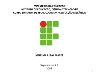 MINISTÉRIO DA EDUCAÇÃO
     INSTITUTO DE EDUCAÇÃO, CIÊNCIA E TECNOLOGIA
CURSO SUPERIOR DE TECNOLOGIA EM FABRICAÇÃO MECÂNICA




               JONESMAR LEAL PLATES


                   Sapucaia do Sul
                       2009
                                                      1
 