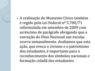    A realização do Momento Cívico também
    é regido pela Lei Federal nº 5.700/71
    reformulada em setembro de 2009 com
    acréscimo de parágrafo obrigando que a
    execução do Hino Nacional nas escolas
    ocorra semanalmente. Avaliamos que esta
    ação, que evoca o civismo e o patriotismo
    dos estudantes, é importante para o
    reconhecimento dos símbolos nacionais e
    formação cidadã dos estudantes.
 