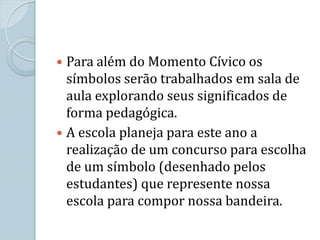  Para além do Momento Cívico os
  símbolos serão trabalhados em sala de
  aula explorando seus significados de
  forma pedagógica.
 A escola planeja para este ano a
  realização de um concurso para escolha
  de um símbolo (desenhado pelos
  estudantes) que represente nossa
  escola para compor nossa bandeira.
 