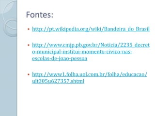 Fontes:
   http://pt.wikipedia.org/wiki/Bandeira_do_Brasil

   http://www.cmjp.pb.gov.br/Noticia/2235_decret
    o-municipal-institui-momento-civico-nas-
    escolas-de-joao-pessoa

   http://www1.folha.uol.com.br/folha/educacao/
    ult305u627357.shtml
 