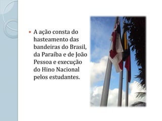    A ação consta do
    hasteamento das
    bandeiras do Brasil,
    da Paraíba e de João
    Pessoa e execução
    do Hino Nacional
    pelos estudantes.
 