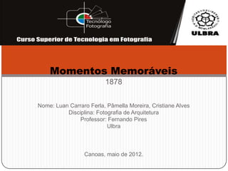 Momentos Memoráveis
                         1878


Nome: Luan Carraro Ferla, Pâmella Moreira, Cristiane Alves
          Disciplina: Fotografia de Arquitetura
               Professor: Fernando Pires
                          Ulbra



                 Canoas, maio de 2012.
 