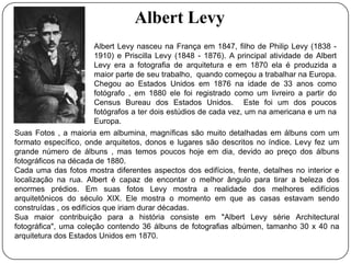 Albert Levy
                      Albert Levy nasceu na França em 1847, filho de Philip Levy (1838 -
                      1910) e Priscilla Levy (1848 - 1876). A principal atividade de Albert
                      Levy era a fotografia de arquitetura e em 1870 ela é produzida a
                      maior parte de seu trabalho, quando começou a trabalhar na Europa.
                      Chegou ao Estados Unidos em 1876 na idade de 33 anos como
                      fotógrafo , em 1880 ele foi registrado como um livreiro a partir do
                      Census Bureau dos Estados Unidos. Este foi um dos poucos
                      fotógrafos a ter dois estúdios de cada vez, um na americana e um na
                      Europa.
Suas Fotos , a maioria em albumina, magníficas são muito detalhadas em álbuns com um
formato específico, onde arquitetos, donos e lugares são descritos no índice. Levy fez um
grande número de álbuns , mas temos poucos hoje em dia, devido ao preço dos álbuns
fotográficos na década de 1880.
Cada uma das fotos mostra diferentes aspectos dos edifícios, frente, detalhes no interior e
localização na rua. Albert é capaz de encontar o melhor ângulo para tirar a beleza dos
enormes prédios. Em suas fotos Levy mostra a realidade dos melhores edifícios
arquitetônicos do século XIX. Ele mostra o momento em que as casas estavam sendo
construídas , os edifícios que iriam durar décadas.
Sua maior contribuição para a história consiste em "Albert Levy série Architectural
fotográfica", uma coleção contendo 36 álbuns de fotografias albúmen, tamanho 30 x 40 na
arquitetura dos Estados Unidos em 1870.
 