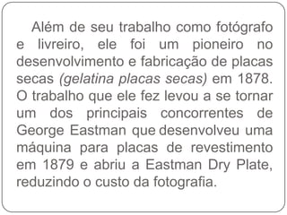 Além de seu trabalho como fotógrafo
e livreiro, ele foi um pioneiro no
desenvolvimento e fabricação de placas
secas (gelatina placas secas) em 1878.
O trabalho que ele fez levou a se tornar
um dos principais concorrentes de
George Eastman que desenvolveu uma
máquina para placas de revestimento
em 1879 e abriu a Eastman Dry Plate,
reduzindo o custo da fotografia.
 