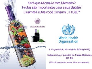 Será que Monavie tem Mercado?
Frutas são Importantes para a sua Saúde?
 Quantas Frutas você Consumiu HOJE?




                  A Organização Mundial de Saúde(OMS)

                 Indica de 5 a 7 porções de frutas diferentes
                                   por dia.
                  (95% não consomem a dose diária recomendada)
 