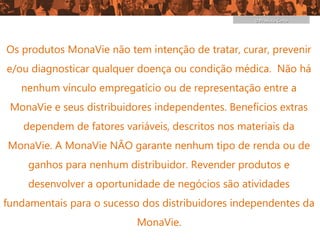 O Produto Certo




Os produtos MonaVie não tem intenção de tratar, curar, prevenir
e/ou diagnosticar qualquer doença ou condição médica. Não há
   nenhum vínculo empregatício ou de representação entre a
 MonaVie e seus distribuidores independentes. Benefícios extras
    dependem de fatores variáveis, descritos nos materiais da
MonaVie. A MonaVie NÃO garante nenhum tipo de renda ou de
     ganhos para nenhum distribuidor. Revender produtos e
     desenvolver a oportunidade de negócios são atividades
fundamentais para o sucesso dos distribuidores independentes da
                           MonaVie.
 