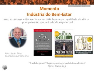 O Momento Certo

                          Momento
                    Indústria do Bem-Estar
Hoje , as pessoas estão em busca de mais bem – estar, qualidade de vida e
                 principalmente oportunidade de negócio real.




 Paul Zane Pilzer,
 Economista Americano


                     “Brasil chega ao 2º lugar no ranking mundial de academias”
                                          Fonte: Revista Veja
 