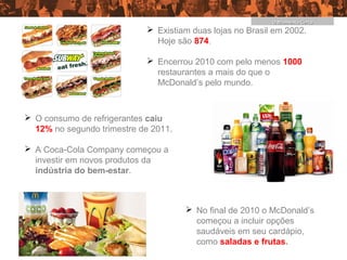 O Momento Certo
                             Existiam duas lojas no Brasil em 2002.
                              Hoje são 874.

                             Encerrou 2010 com pelo menos 1000
                              restaurantes a mais do que o
                              McDonald’s pelo mundo.



 O consumo de refrigerantes caiu
  12% no segundo trimestre de 2011.

 A Coca-Cola Company começou a
  investir em novos produtos da
  indústria do bem-estar.



                                       No final de 2010 o McDonald’s
                                        começou a incluir opções
                                        saudáveis em seu cardápio,
                                        como saladas e frutas.
 
