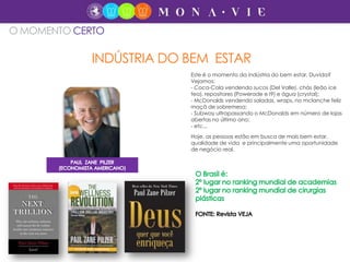 Hoje, as pessoas estão em busca de mais bem estar,
qualidade de vida e principalmente uma oportunidade
de negócio real.
INDÚSTRIA DO BEM ESTAR
O MOMENTO CERTO
Este é o momento da indústria do bem estar. Duvida?
Vejamos:
- Coca-Cola vendendo sucos (Del Valle), chás (leão ice
tea), repositores (Powerade e I9) e água (crystal);
- McDonalds vendendo saladas, wraps, no mclanche feliz
maçã de sobremesa;
- Subway ultrapassando o McDonalds em número de lojas
abertas no último ano;
- etc...
 