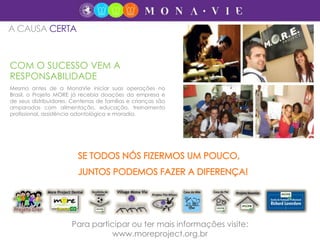 COM O SUCESSO VEM A
RESPONSABILIDADE
Mesmo antes de a MonaVie iniciar suas operações no
Brasil, o Projeto MORE já recebia doações da empresa e
de seus distribuidores. Centenas de famílias e crianças são
amparadas com alimentação, educação, treinamento
profissional, assistência odontológica e moradia.
A CAUSA CERTA
Para participar ou ter mais informações visite:
www.moreproject.org.br
 