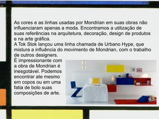 Clique para editar o estilo do subtítulo mestre
14/06/11
As cores e as linhas usadas por Mondrian em suas obras não
influenciaram apenas a moda. Encontramos a utilização de
suas referências na arquitetura, decoração, design de produtos
e na arte gráfica.
A Tok Stok lançou uma linha chamada de Urbano Hype, que
mistura a influência do movimento de Mondrian, com o trabalho
de outros designers.
É impressionante com
a obra de Mondrian é
inesgotável. Podemos
encontrar ate mesmo
em copos ou em uma
fatia de bolo suas
composições de arte.
 