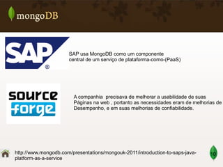 SAP usa MongoDB como um componente
central de um serviço de plataforma-como-(PaaS)

A companhia precisava de melhorar a usabilidade de suas
Páginas na web , portanto as necessidades eram de melhorias de
Desempenho, e em suas melhorias de confiabilidade.

http://www.mongodb.com/presentations/mongouk-2011/introduction-to-saps-javaplatform-as-a-service

10

 