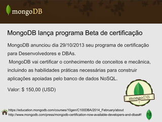 MongoDB lança programa Beta de certificação
MongoDB anunciou dia 29/10/2013 seu programa de certificação

para Desenvolvedores e DBAs.
MongoDB vai certificar o conhecimento de conceitos e mecânica,
incluindo as habilidades práticas necessárias para construir

aplicações apoiadas pelo banco de dados NoSQL.
Valor: $ 150,00 (USD)

https://education.mongodb.com/courses/10gen/C100DBA/2014_February/about
http://www.mongodb.com/press/mongodb-certification-now-available-developers-and-dbas#!

12

 