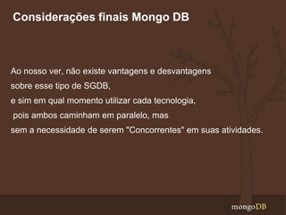 Considerações finais Mongo DB

Ao nosso ver, não existe vantagens e desvantagens

sobre esse tipo de SGDB,
e sim em qual momento utilizar cada tecnologia,
pois ambos caminham em paralelo, mas

sem a necessidade de serem "Concorrentes" em suas atividades.

 
