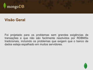 Visão Geral

Foi projetado para os problemas sem grandes exigências de
transações e que não são facilmente resolvidos por RDBMSs
tradicionais, incluindo os problemas que exigem que o banco de
dados esteja espalhado em muitos servidores.

1

 
