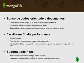 • Banco de dados orientado a documentos
–

Usa o formato BSON: Binary JSON. Tudo é um documento (die ORM);

–

Documentos aninhados, reduz a necessidade de “JOINS”;

–

Schema-less - não precisa parar o site para adicionar uma nova coluna na tabela

• Escrito em C, alta performance
–

Suporta Índices;

–

Auto-Sharding – preparado para escalar horizontalmente;

–

Insert/Update - Dados armazenados em memória, em segundo plano, para serem gravados em
disco.

• Suporta tipos ricos
–

datas, expressões regulares, códigos, dados binários

–

GridFS para armazenamento eficiente de arquivos binários grandes (BLOB)

3

 