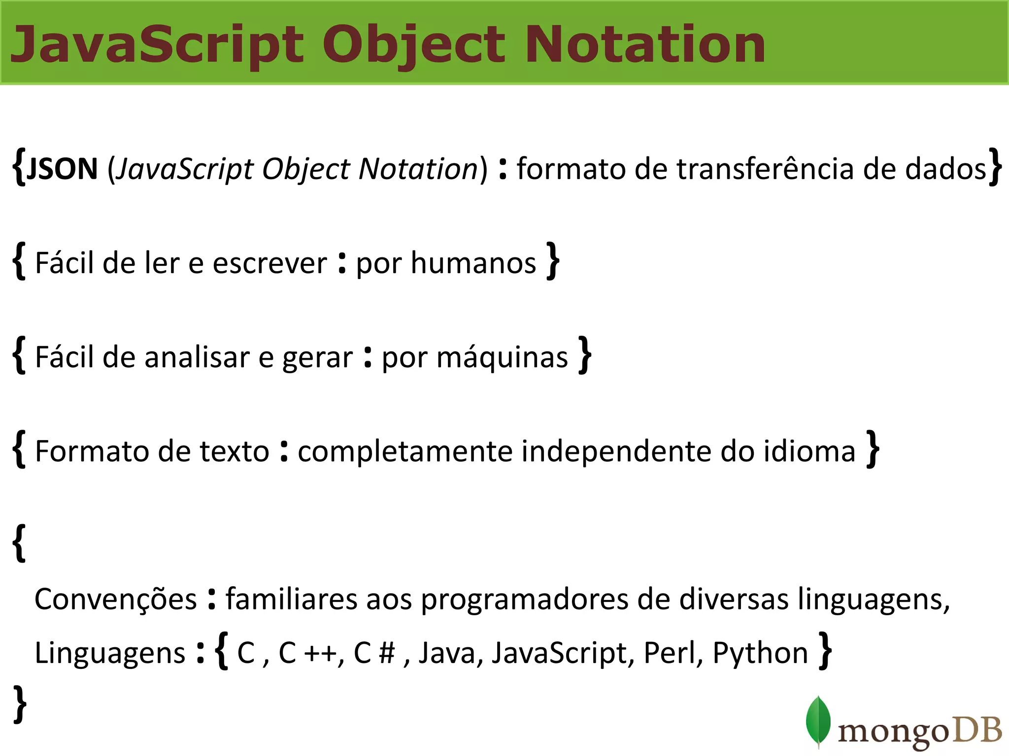 JavaScript Object Notation 
{JSON (JavaScript Object Notation) : formato de transferência de dados} { Fácil de ler e escrever : por humanos } { Fácil de analisar e gerar : por máquinas } { Formato de texto : completamente independente do idioma } { Convenções : familiares aos programadores de diversas linguagens, Linguagens : { C , C ++, C # , Java, JavaScript, Perl, Python } }  