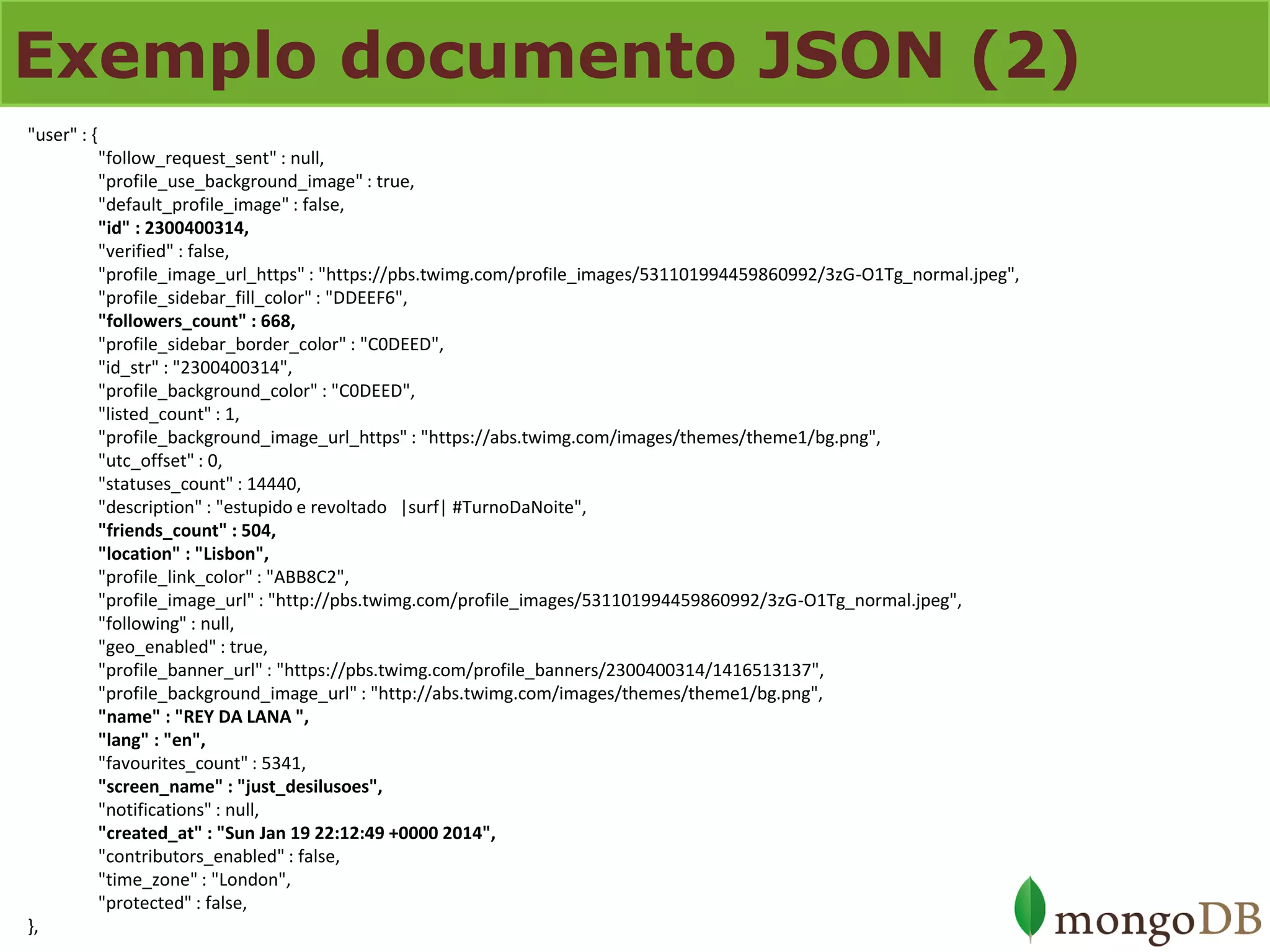 Exemplo documento JSON (2) 
"user" : { "follow_request_sent" : null, "profile_use_background_image" : true, "default_profile_image" : false, "id" : 2300400314, "verified" : false, "profile_image_url_https" : "https://pbs.twimg.com/profile_images/531101994459860992/3zG-O1Tg_normal.jpeg", "profile_sidebar_fill_color" : "DDEEF6", "followers_count" : 668, "profile_sidebar_border_color" : "C0DEED", "id_str" : "2300400314", "profile_background_color" : "C0DEED", "listed_count" : 1, "profile_background_image_url_https" : "https://abs.twimg.com/images/themes/theme1/bg.png", "utc_offset" : 0, "statuses_count" : 14440, "description" : "estupido e revoltado |surf| #TurnoDaNoite", "friends_count" : 504, "location" : "Lisbon", "profile_link_color" : "ABB8C2", "profile_image_url" : "http://pbs.twimg.com/profile_images/531101994459860992/3zG-O1Tg_normal.jpeg", "following" : null, "geo_enabled" : true, "profile_banner_url" : "https://pbs.twimg.com/profile_banners/2300400314/1416513137", "profile_background_image_url" : "http://abs.twimg.com/images/themes/theme1/bg.png", "name" : "REY DA LANA ", "lang" : "en", "favourites_count" : 5341, "screen_name" : "just_desilusoes", "notifications" : null, "created_at" : "Sun Jan 19 22:12:49 +0000 2014", "contributors_enabled" : false, "time_zone" : "London", "protected" : false, },  
