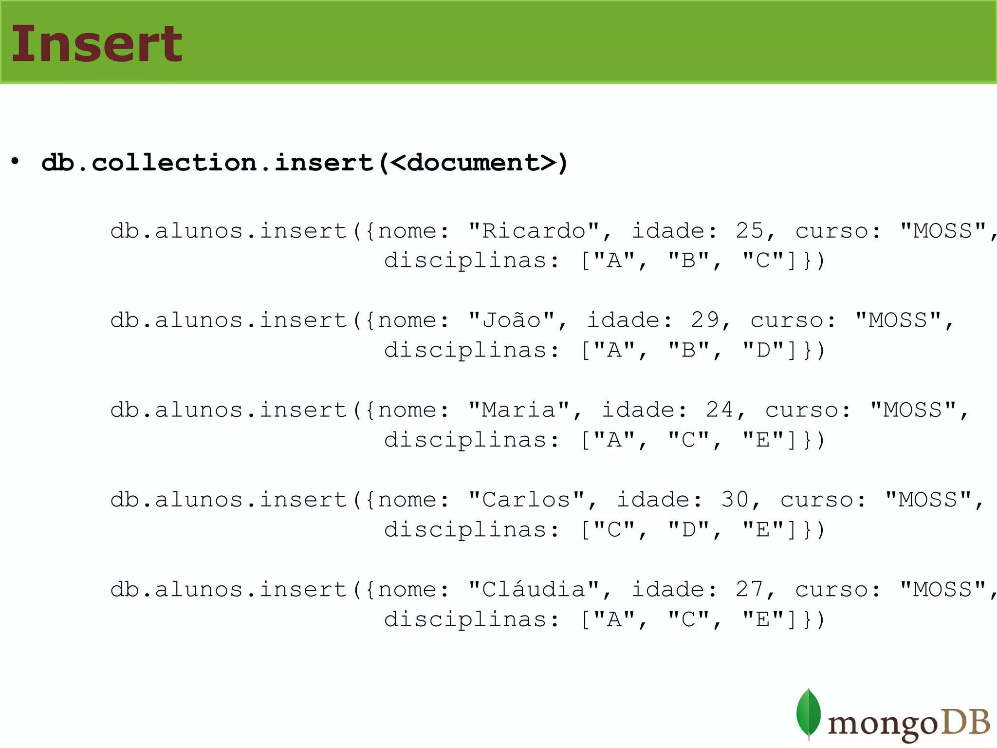 Insert 
•db.collection.insert(<document>) db.alunos.insert({nome: "Ricardo", idade: 25, curso: "MOSS", disciplinas: ["A", "B", "C"]}) db.alunos.insert({nome: "João", idade: 29, curso: "MOSS", disciplinas: ["A", "B", "D"]}) db.alunos.insert({nome: "Maria", idade: 24, curso: "MOSS", disciplinas: ["A", "C", "E"]}) db.alunos.insert({nome: "Carlos", idade: 30, curso: "MOSS", disciplinas: ["C", "D", "E"]}) db.alunos.insert({nome: "Cláudia", idade: 27, curso: "MOSS", disciplinas: ["A", "C", "E"]})  