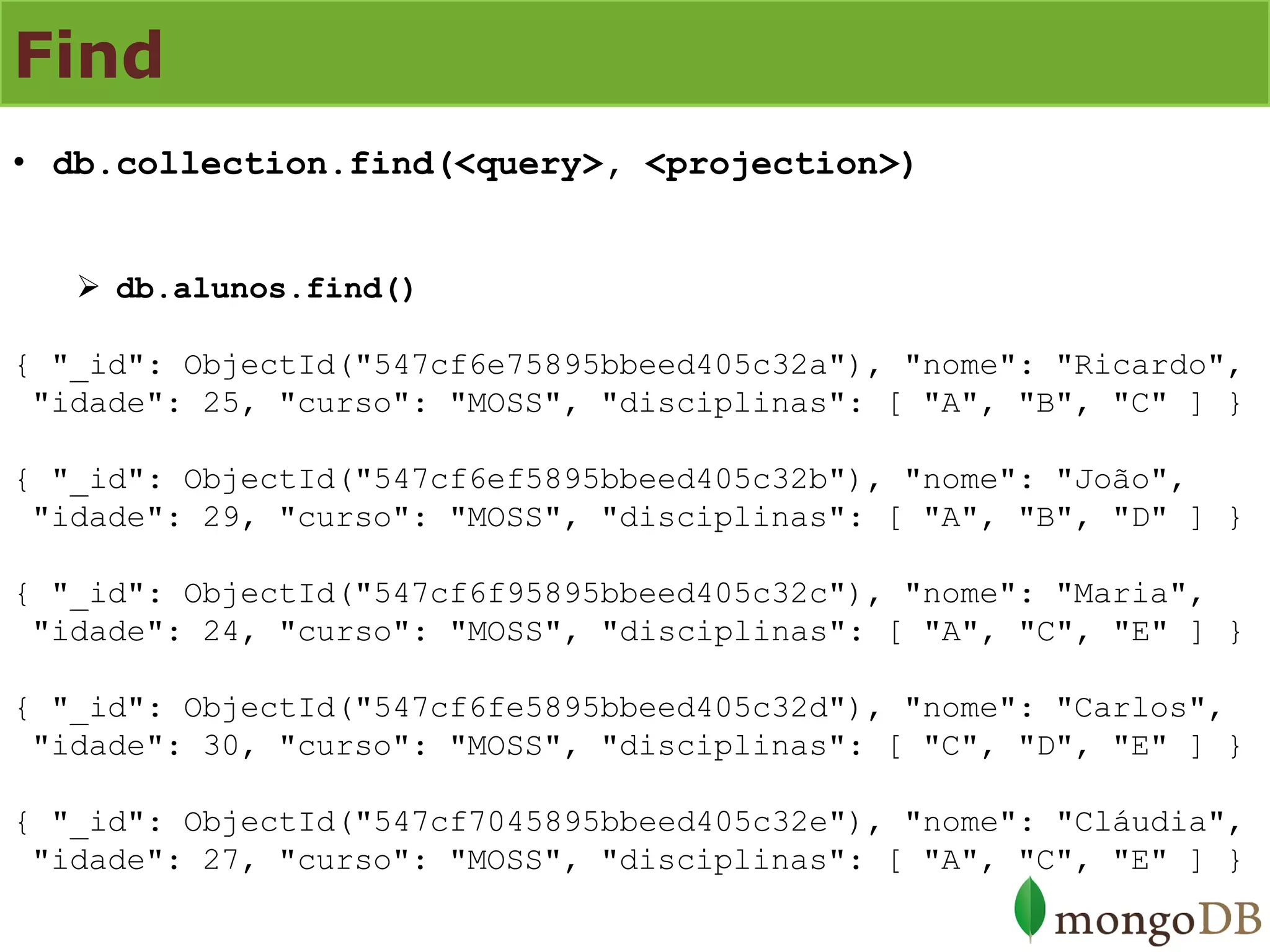 Find 
•db.collection.find(<query>, <projection>) 
db.alunos.find() { "_id": ObjectId("547cf6e75895bbeed405c32a"), "nome": "Ricardo", "idade": 25, "curso": "MOSS", "disciplinas": [ "A", "B", "C" ] } { "_id": ObjectId("547cf6ef5895bbeed405c32b"), "nome": "João", "idade": 29, "curso": "MOSS", "disciplinas": [ "A", "B", "D" ] } { "_id": ObjectId("547cf6f95895bbeed405c32c"), "nome": "Maria", "idade": 24, "curso": "MOSS", "disciplinas": [ "A", "C", "E" ] } { "_id": ObjectId("547cf6fe5895bbeed405c32d"), "nome": "Carlos", "idade": 30, "curso": "MOSS", "disciplinas": [ "C", "D", "E" ] } { "_id": ObjectId("547cf7045895bbeed405c32e"), "nome": "Cláudia", "idade": 27, "curso": "MOSS", "disciplinas": [ "A", "C", "E" ] }  