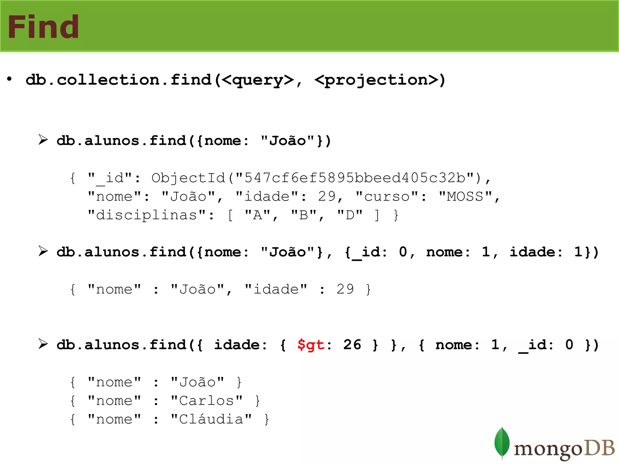 Find 
•db.collection.find(<query>, <projection>) 
db.alunos.find({nome: "João"}) { "_id": ObjectId("547cf6ef5895bbeed405c32b"), "nome": "João", "idade": 29, "curso": "MOSS", "disciplinas": [ "A", "B", "D" ] } 
db.alunos.find({nome: "João"}, {_id: 0, nome: 1, idade: 1}) { "nome" : "João", "idade" : 29 } 
db.alunos.find({ idade: { $gt: 26 } }, { nome: 1, _id: 0 }) { "nome" : "João" } { "nome" : "Carlos" } { "nome" : "Cláudia" }  
