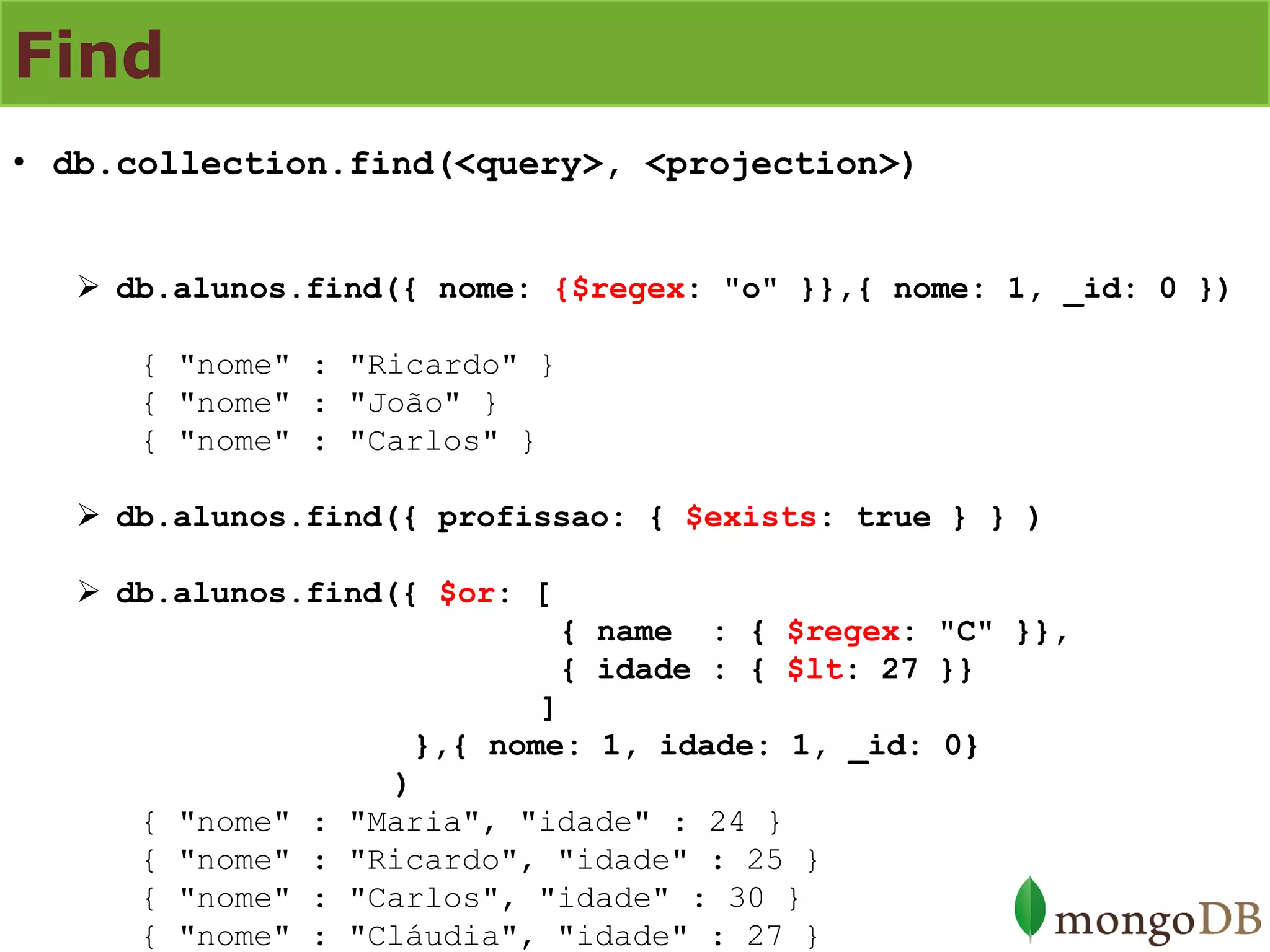 Find 
•db.collection.find(<query>, <projection>) 
db.alunos.find({ nome: {$regex: "o" }},{ nome: 1, _id: 0 }) { "nome" : "Ricardo" } { "nome" : "João" } { "nome" : "Carlos" } 
db.alunos.find({ profissao: { $exists: true } } ) 
db.alunos.find({ $or: [ { name : { $regex: "C" }}, { idade : { $lt: 27 }} ] },{ nome: 1, idade: 1, _id: 0} ) { "nome" : "Maria", "idade" : 24 } { "nome" : "Ricardo", "idade" : 25 } { "nome" : "Carlos", "idade" : 30 } { "nome" : "Cláudia", "idade" : 27 }  