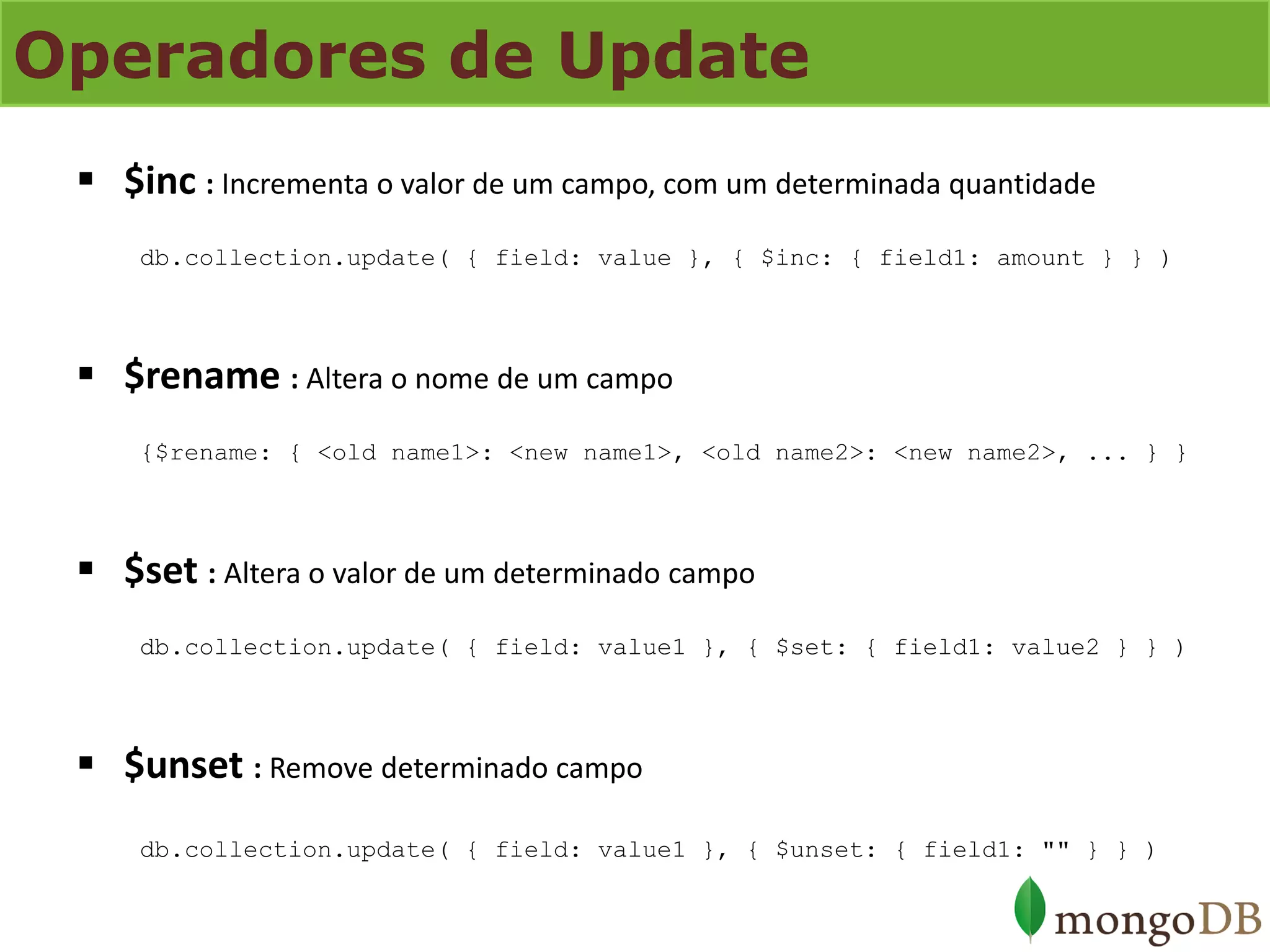 Operadores de Update 
$inc : Incrementa o valor de um campo, com um determinada quantidade db.collection.update( { field: value }, { $inc: { field1: amount } } ) 
$rename : Altera o nome de um campo {$rename: { <old name1>: <new name1>, <old name2>: <new name2>, ... } } 
$set : Altera o valor de um determinado campo db.collection.update( { field: value1 }, { $set: { field1: value2 } } ) 
$unset : Remove determinado campo db.collection.update( { field: value1 }, { $unset: { field1: "" } } )  