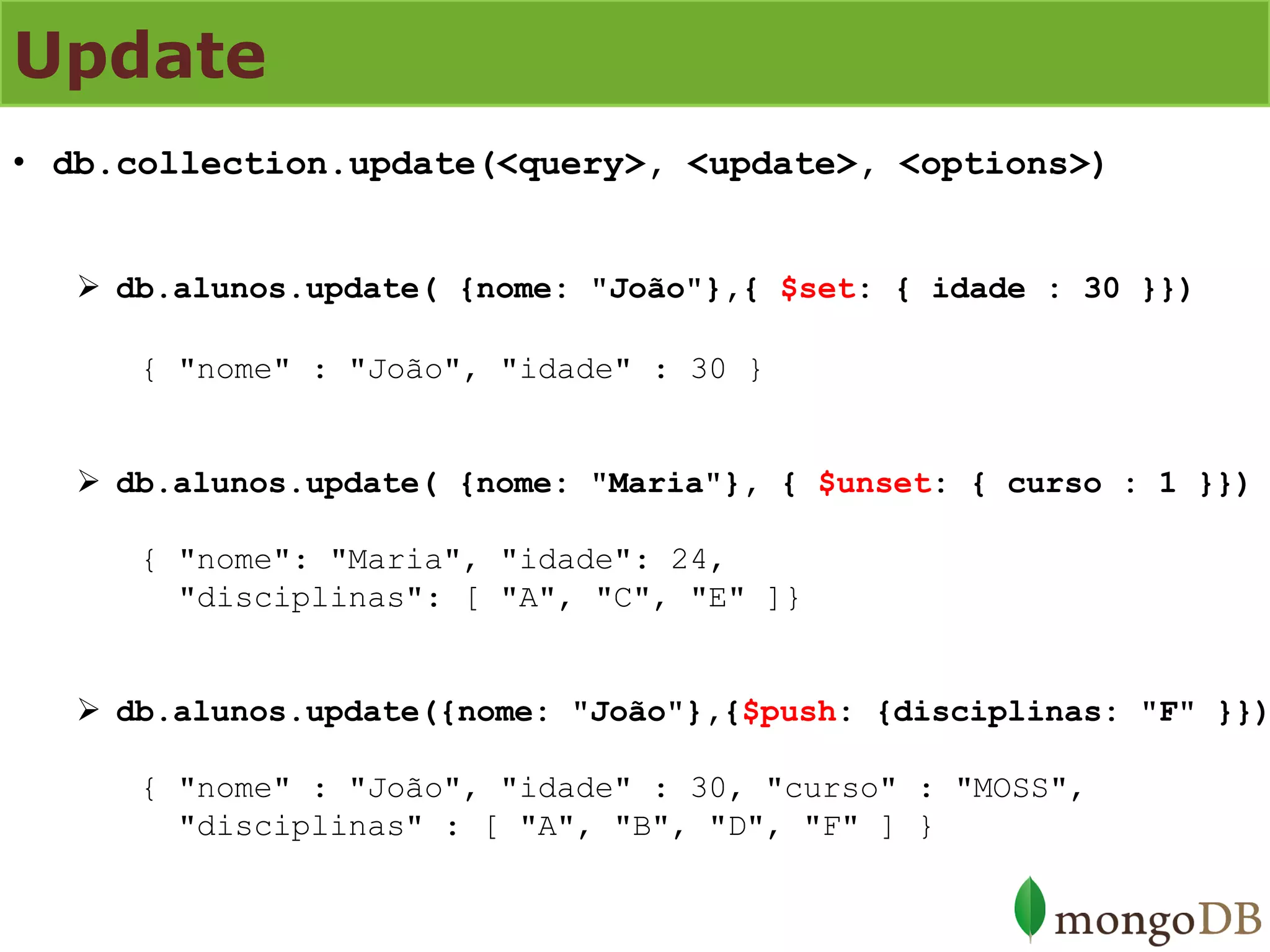 Update 
•db.collection.update(<query>, <update>, <options>) 
db.alunos.update( {nome: "João"},{ $set: { idade : 30 }}) { "nome" : "João", "idade" : 30 } 
db.alunos.update( {nome: "Maria"}, { $unset: { curso : 1 }}) { "nome": "Maria", "idade": 24, "disciplinas": [ "A", "C", "E" ]} 
db.alunos.update({nome: "João"},{$push: {disciplinas: "F" }}) { "nome" : "João", "idade" : 30, "curso" : "MOSS", "disciplinas" : [ "A", "B", "D", "F" ] }  