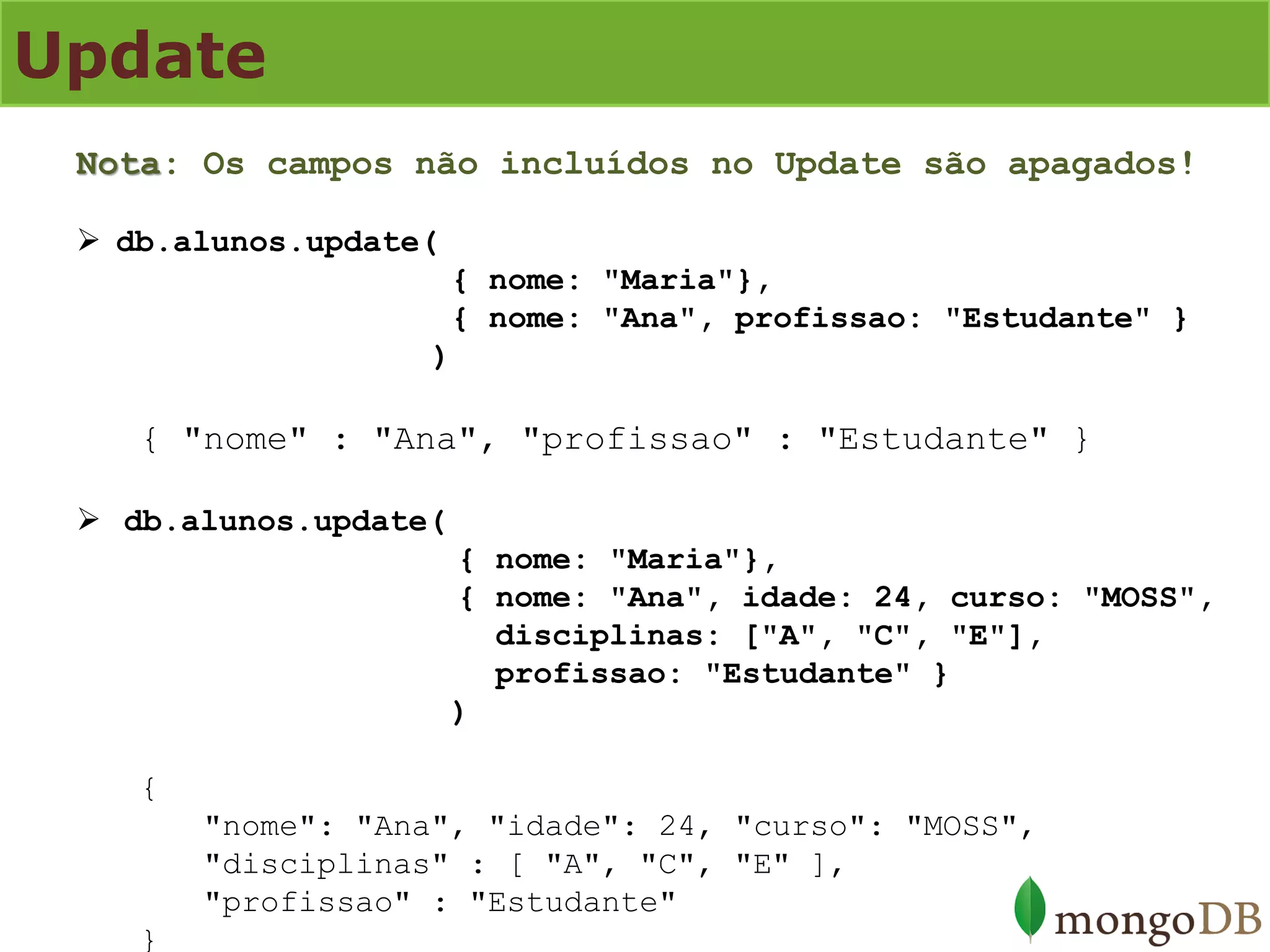 Update 
Nota: Os campos não incluídos no Update são apagados! 
db.alunos.update( { nome: "Maria"}, { nome: "Ana", profissao: "Estudante" } ) { "nome" : "Ana", "profissao" : "Estudante" } 
db.alunos.update( { nome: "Maria"}, { nome: "Ana", idade: 24, curso: "MOSS", disciplinas: ["A", "C", "E"], profissao: "Estudante" } ) { "nome": "Ana", "idade": 24, "curso": "MOSS", "disciplinas" : [ "A", "C", "E" ], "profissao" : "Estudante" }  