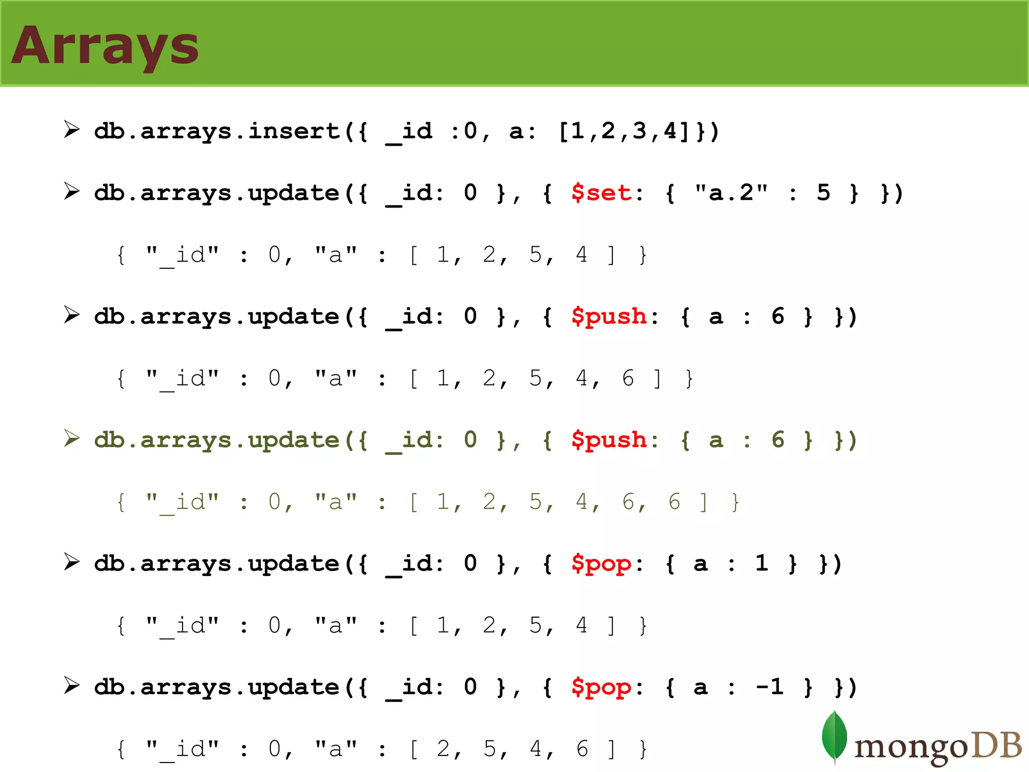 Arrays 
db.arrays.insert({ _id :0, a: [1,2,3,4]}) 
db.arrays.update({ _id: 0 }, { $set: { "a.2" : 5 } }) { "_id" : 0, "a" : [ 1, 2, 5, 4 ] } 
db.arrays.update({ _id: 0 }, { $push: { a : 6 } }) { "_id" : 0, "a" : [ 1, 2, 5, 4, 6 ] } 
db.arrays.update({ _id: 0 }, { $push: { a : 6 } }) { "_id" : 0, "a" : [ 1, 2, 5, 4, 6, 6 ] } 
db.arrays.update({ _id: 0 }, { $pop: { a : 1 } }) { "_id" : 0, "a" : [ 1, 2, 5, 4 ] } 
db.arrays.update({ _id: 0 }, { $pop: { a : -1 } }) { "_id" : 0, "a" : [ 2, 5, 4, 6 ] }  