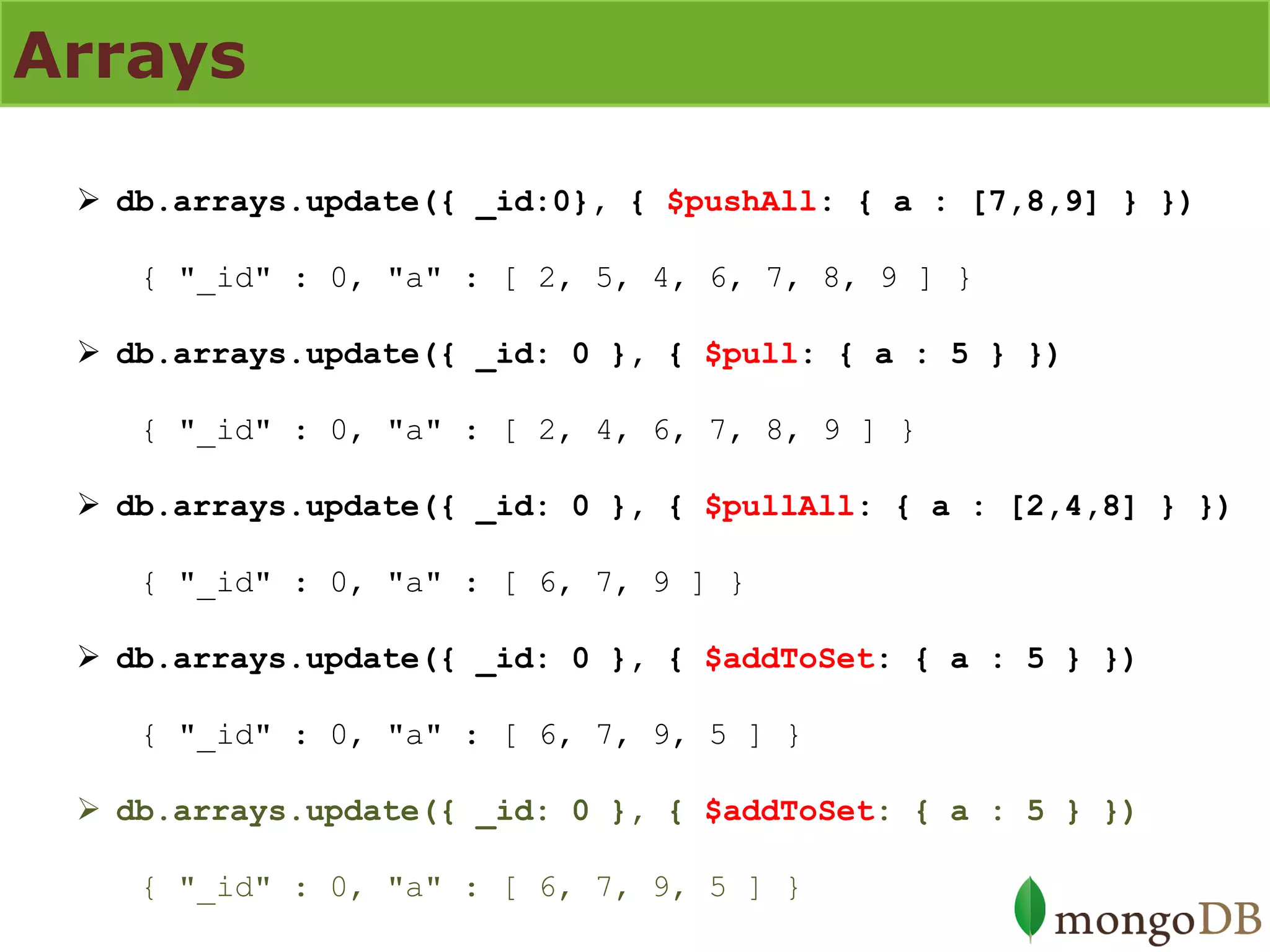 Arrays 
db.arrays.update({ _id:0}, { $pushAll: { a : [7,8,9] } }) { "_id" : 0, "a" : [ 2, 5, 4, 6, 7, 8, 9 ] } 
db.arrays.update({ _id: 0 }, { $pull: { a : 5 } }) { "_id" : 0, "a" : [ 2, 4, 6, 7, 8, 9 ] } 
db.arrays.update({ _id: 0 }, { $pullAll: { a : [2,4,8] } }) { "_id" : 0, "a" : [ 6, 7, 9 ] } 
db.arrays.update({ _id: 0 }, { $addToSet: { a : 5 } }) { "_id" : 0, "a" : [ 6, 7, 9, 5 ] } 
db.arrays.update({ _id: 0 }, { $addToSet: { a : 5 } }) { "_id" : 0, "a" : [ 6, 7, 9, 5 ] }  