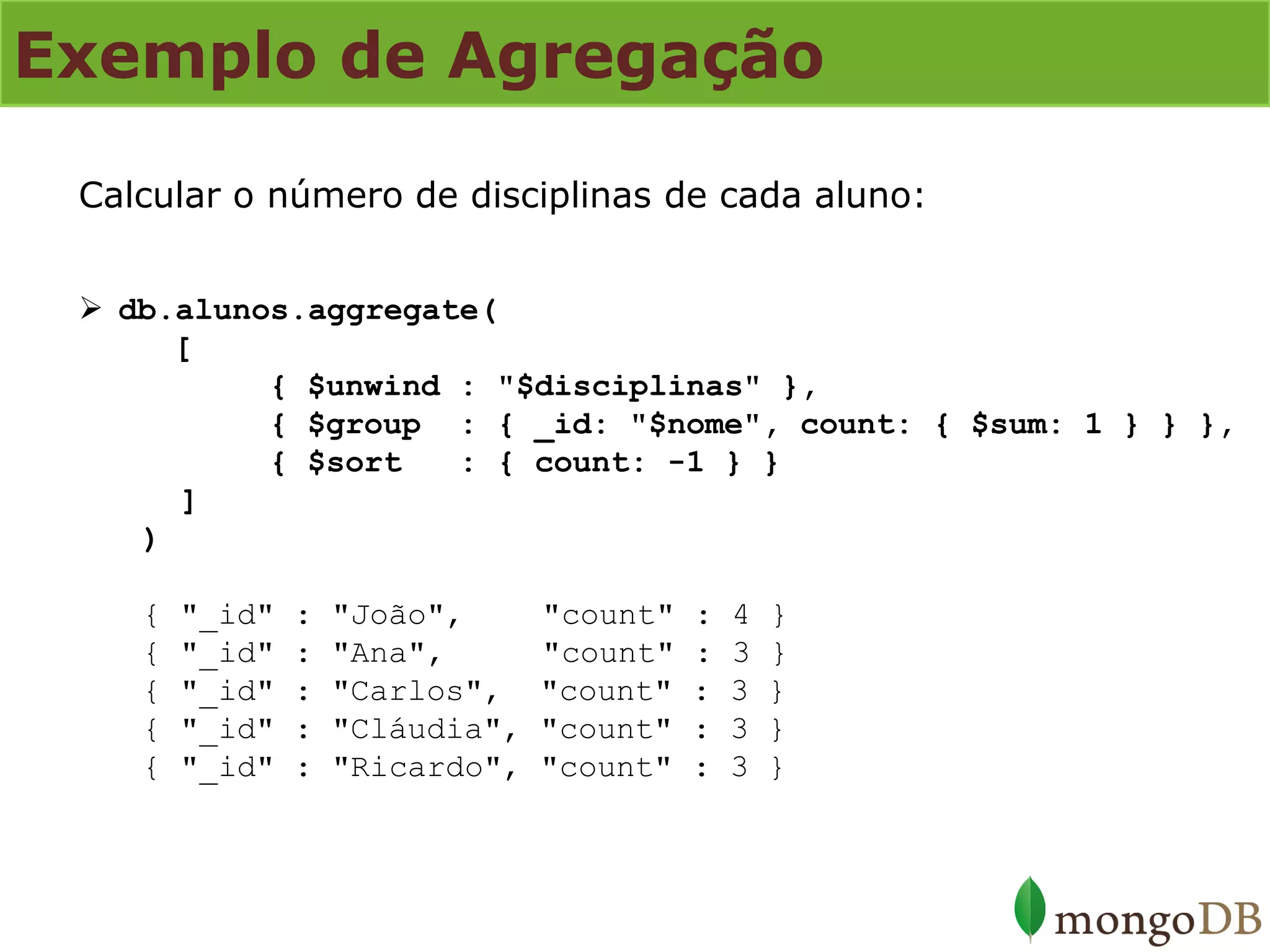 Exemplo de Agregação 
Calcular o número de disciplinas de cada aluno: 
db.alunos.aggregate( [ { $unwind : "$disciplinas" }, { $group : { _id: "$nome", count: { $sum: 1 } } }, { $sort : { count: -1 } } ] ) { "_id" : "João", "count" : 4 } { "_id" : "Ana", "count" : 3 } { "_id" : "Carlos", "count" : 3 } { "_id" : "Cláudia", "count" : 3 } { "_id" : "Ricardo", "count" : 3 }  