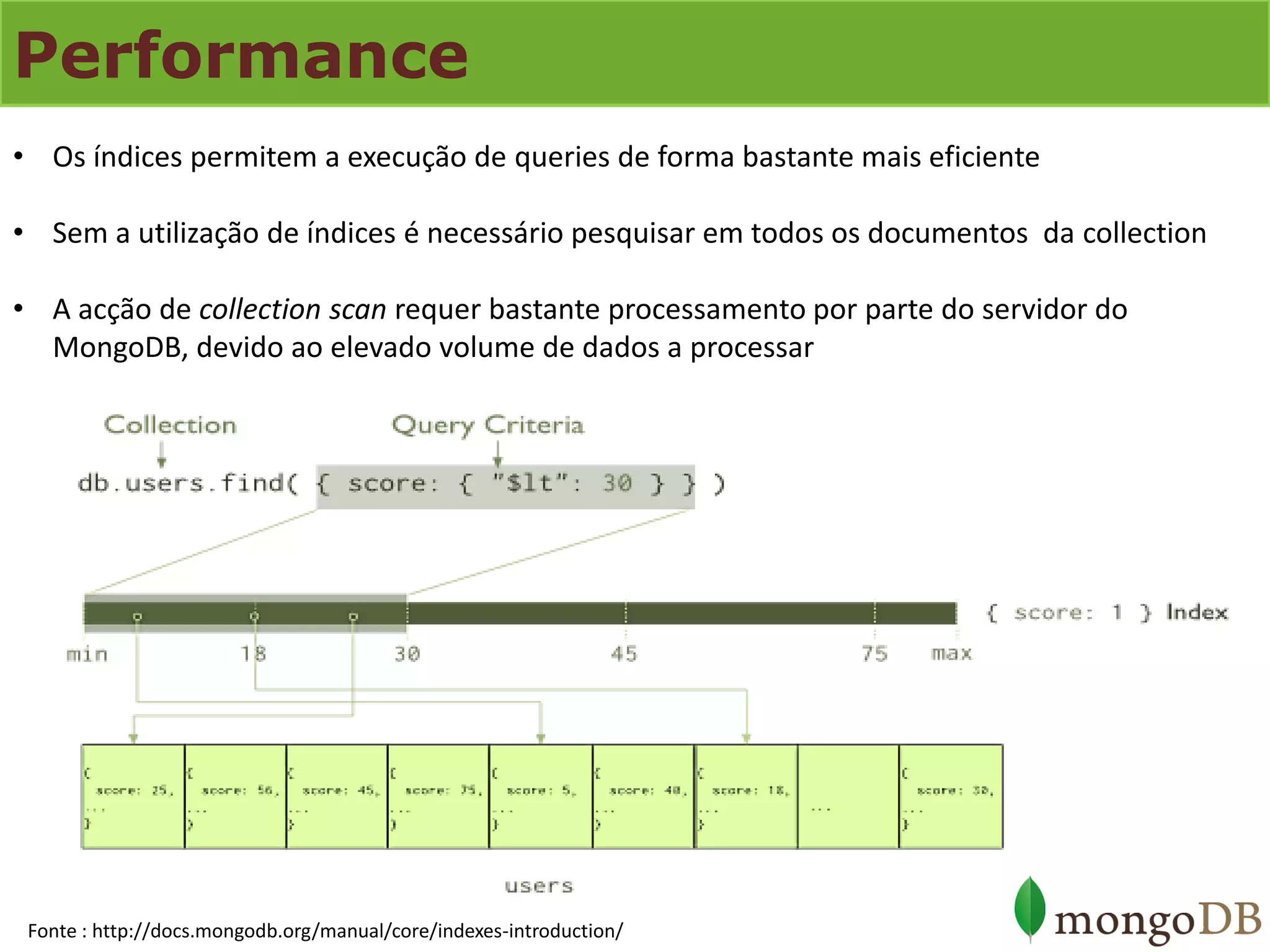 Performance 
•Os índices permitem a execução de queries de forma bastante mais eficiente 
•Sem a utilização de índices é necessário pesquisar em todos os documentos da collection 
•A acção de collection scan requer bastante processamento por parte do servidor do MongoDB, devido ao elevado volume de dados a processar 
Fonte : http://docs.mongodb.org/manual/core/indexes-introduction/  