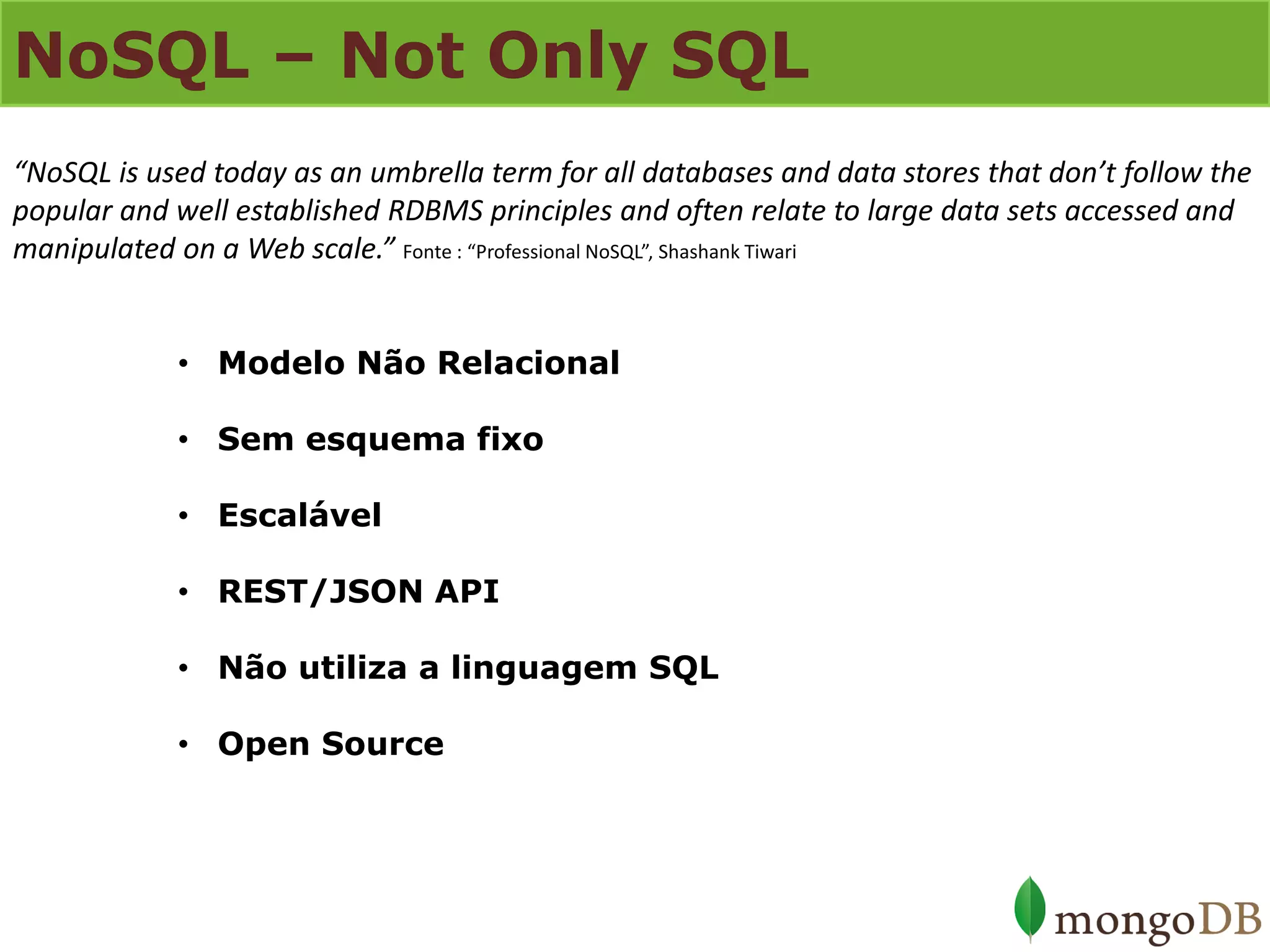 NoSQL – Not Only SQL 
•Modelo Não Relacional 
•Sem esquema fixo 
•Escalável 
•REST/JSON API 
•Não utiliza a linguagem SQL 
•Open Source 
“NoSQL is used today as an umbrella term for all databases and data stores that don’t follow the popular and well established RDBMS principles and often relate to large data sets accessed and manipulated on a Web scale.” Fonte : “Professional NoSQL”, Shashank Tiwari  