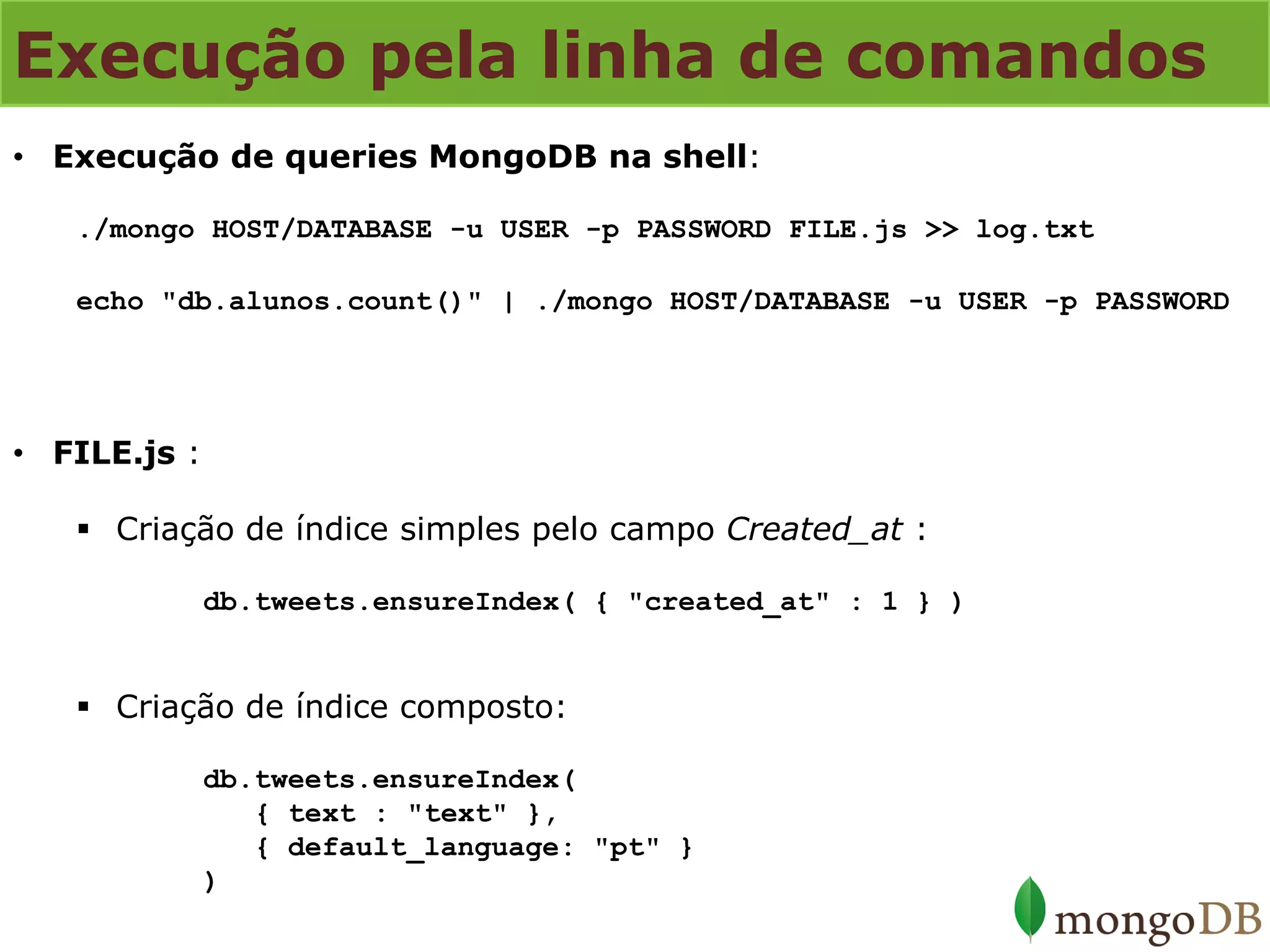 Execução pela linha de comandos 
•Execução de queries MongoDB na shell: ./mongo HOST/DATABASE -u USER -p PASSWORD FILE.js >> log.txt echo "db.alunos.count()" | ./mongo HOST/DATABASE -u USER -p PASSWORD 
•FILE.js : 
Criação de índice simples pelo campo Created_at : db.tweets.ensureIndex( { "created_at" : 1 } ) 
Criação de índice composto: db.tweets.ensureIndex( { text : "text" }, { default_language: "pt" } )  