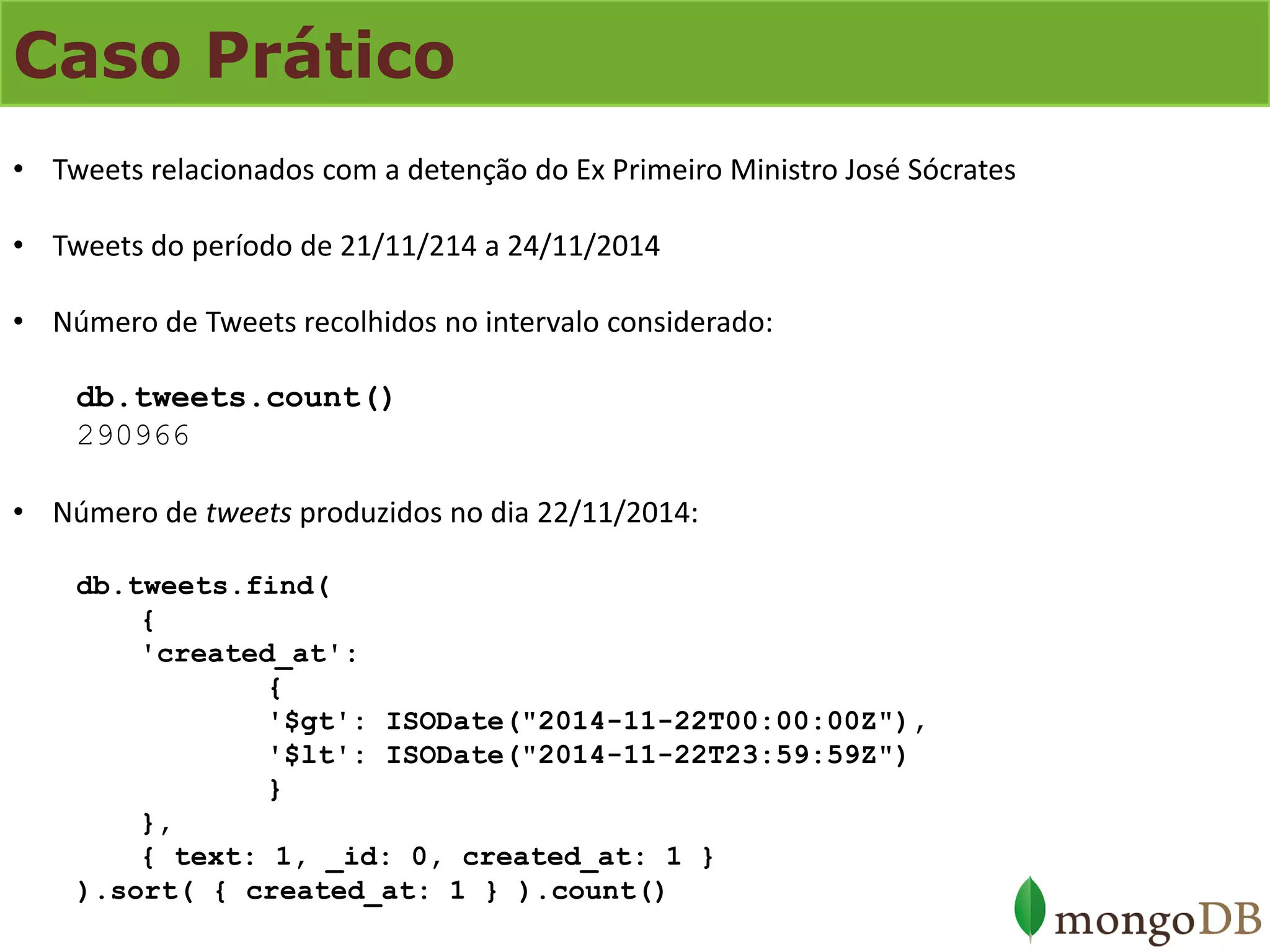 Caso Prático 
•Tweets relacionados com a detenção do Ex Primeiro Ministro José Sócrates 
•Tweets do período de 21/11/214 a 24/11/2014 
•Número de Tweets recolhidos no intervalo considerado: db.tweets.count() 290966 
•Número de tweets produzidos no dia 22/11/2014: db.tweets.find( { 'created_at': { '$gt': ISODate("2014-11-22T00:00:00Z"), '$lt': ISODate("2014-11-22T23:59:59Z") } }, { text: 1, _id: 0, created_at: 1 } ).sort( { created_at: 1 } ).count()  
