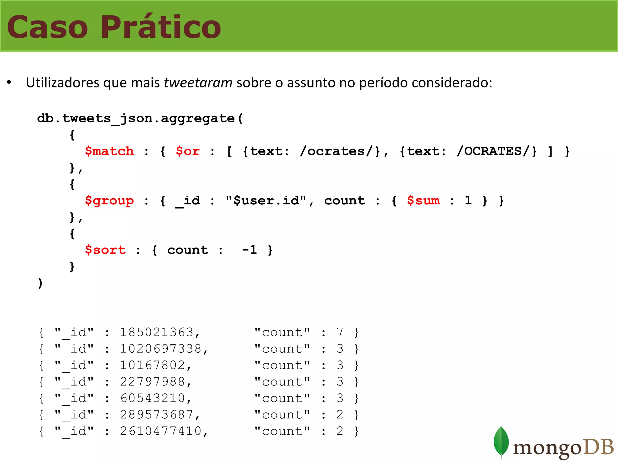 Caso Prático 
•Utilizadores que mais tweetaram sobre o assunto no período considerado: db.tweets_json.aggregate( { $match : { $or : [ {text: /ocrates/}, {text: /OCRATES/} ] } }, { $group : { _id : "$user.id", count : { $sum : 1 } } }, { $sort : { count : -1 } } ) { "_id" : 185021363, "count" : 7 } { "_id" : 1020697338, "count" : 3 } { "_id" : 10167802, "count" : 3 } { "_id" : 22797988, "count" : 3 } { "_id" : 60543210, "count" : 3 } { "_id" : 289573687, "count" : 2 } { "_id" : 2610477410, "count" : 2 }  