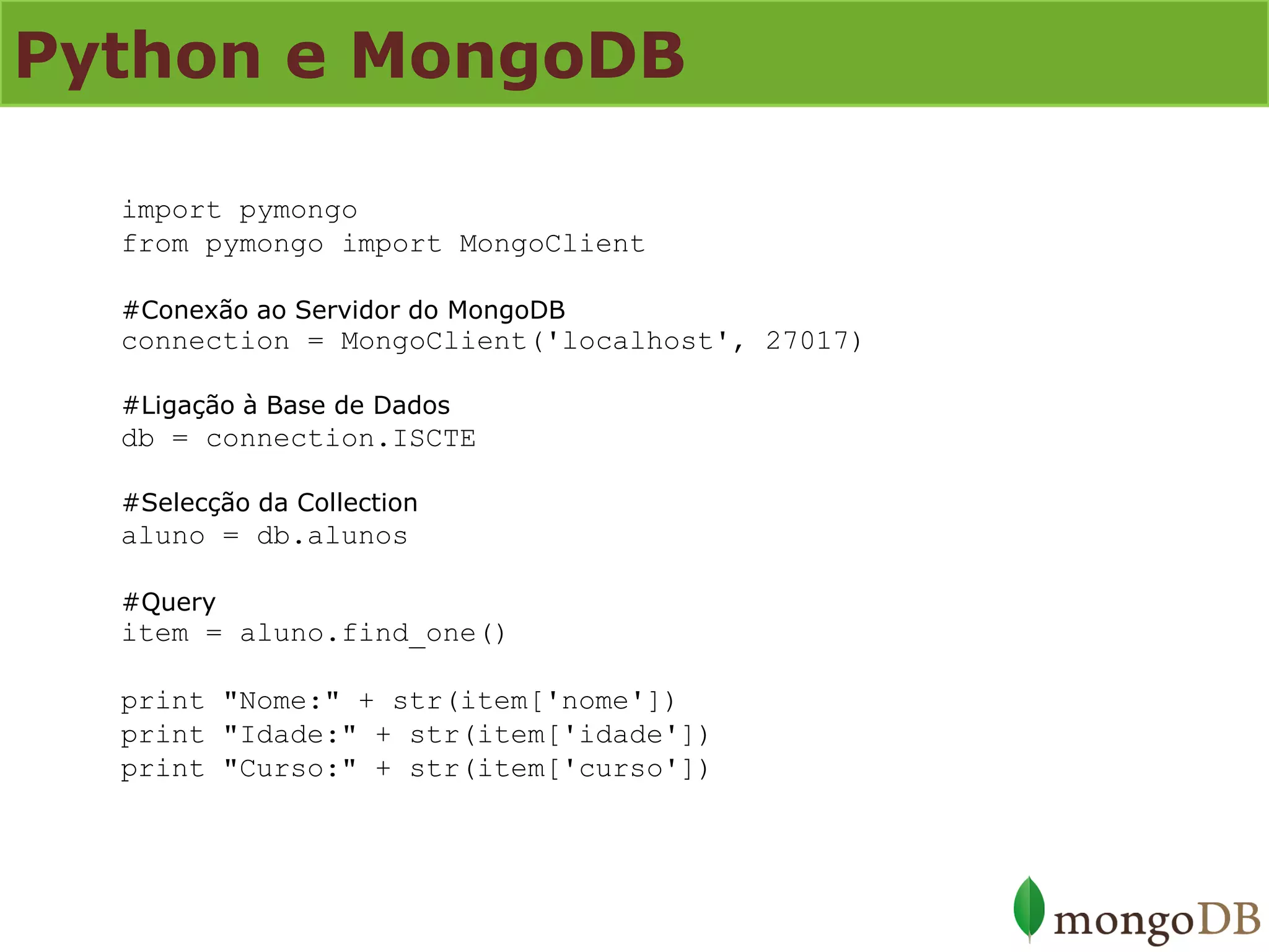 Python e MongoDB 
import pymongo from pymongo import MongoClient #Conexão ao Servidor do MongoDB connection = MongoClient('localhost', 27017) #Ligação à Base de Dados db = connection.ISCTE #Selecção da Collection aluno = db.alunos #Query item = aluno.find_one() print "Nome:" + str(item['nome']) print "Idade:" + str(item['idade']) print "Curso:" + str(item['curso'])  