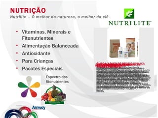 Vitaminas, Minerais e Fitonutrientes Alimentação Balanceada Antioxidante Para Crianças Pacotes Especiais NUTRIÇÃO Nutrilite – O melhor da natureza, o melhor da ciência SUPLEMENTO DE VITAMINA E Proteção Antioxidante Exclusiva fórmula NUTRILITE™, derivada do grão de soja e vitamina E, essencial para inúmeras funções no organismo. Além disso, oferece uma proteção antioxidante para crianças e adultos. SUPLEMENTO DE VITAMINA E Proteção Antioxidante Exclusiva fórmula NUTRILITE™, derivada do grão de soja e vitamina E, essencial para inúmeras funções no organismo. Além disso, oferece uma proteção antioxidante para crianças e adultos. CALCIUM AND MAGNESIUM PLUS Suplemento de cálcio de magnésio. Cada tablete combina carbonato de cálcio, óxido de magnésio, e outros minerais como zinco, cobre e manganês. Importante no desenvolvimento e manutenção dos ossos. ACEROLA C MASTIGÁVEL Suplemento de vitamina C Tabletes mastigáveis elaborados com 100% de vitamina C natural, extraída do exclusivo concentrado de acerola orgânica da NUTRILITE™. Oferece proteção antioxidante contra os radicais livres.  ÔMEGA 3 ÓLEO DE PEIXE E LINHAÇA Auxilia na manutenção de níveis saudáveis de triglicerideos. Fórmula exclusiva NUTRILITE que combina óleo de peixe e óleo de linhaça, fontes de ácidos graxos Omega 3. NUTRISHAKE Bebida enriquecida com vitaminas e minerais. Nutrishake NUTRILITE é uma bebida nutritiva e muito saborosa, rica em cálcio, vitaminas A, C e E , fonte de fibras e enriquecida com outras vitaminas e minerais. PROFESSOR ALPHA Tabletes mastigáveis elaborados a partir do concentrado de acerola, abacaxi, goiaba, caju e maracujá. Sua formulação reúne 12 vitaminas e 7 minerais, além dos compostos vegetais de fitonutrientes dos concentrados NUTRILITE™. NUTRIBARRAS Barra de cereais. Deliciosa barra com pedaços de morango e cobertura de chocolate. Excelente opção de lanche com menos de 85 calorias, saudável, prático e fácil de transportar. Rica em cálcio e fonte de fibras. PACOTE PERFEITO PACOTE SAÚDE DA MULHER PACOTE ANTIOXIDANTE Espectro dos fitonutrientes 