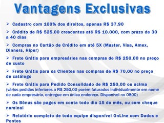 Cadastro com 100% dos direitos, apenas R$ 37,90 Crédito de R$ 525,00 crescentes até R$ 10.000, com prazo de 30 a 40 dias Compras no Cartão de Crédito em até 5X (Master, Visa, Amex, Dinners, Hiper) Frete Grátis para empresários nas compras de R$ 250,00 no preço de custo Frete Grátis para os Clientes nas compras de R$ 70,00 no preço de catálogo Frete Grátis para Pedido Consolidado de R$ 250,00 ou acima  (vários pedidos inferiores a R$ 250,00 porém faturados individualmente em nome de cada empresário, entregue em único endereço. Disponível no 0800) Os Bônus são pagos em conta todo dia 15 do mês, ou com cheque nominal Relatório completo de toda equipe disponível OnLine com Dados e Pontos Garantia de Qualidade com 100% de Satisfação por 90 dias Possibilidade de expansão sincronizada em 12 Países da América Latina Linhas de exclusivas de Saúde Bucal, Nutrição e Limpeza Casa e Roupa Vantagens Exclusivas 