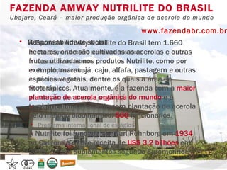 FAZENDA AMWAY NUTRILITE DO BRASIL Ubajara, Ceará – maior produção orgânica de acerola do mundo www.fazendabr.com.br Responsabilidade social Programa Carbon0 (zero de emissões) Águas do rio Jaburu Farmácias verdes Coleta seletiva Multimix Nutricert (certificação orgânica) Permacultura Programa antitabagismo Programa internacional de estágios Desenvolvimento intelectual (EJA) Time Nutrilite (esportes) A Fazenda Amway Nutrilite do Brasil tem 1.660 hectares, onde são cultivadas as acerolas e outras frutas utilizadas nos produtos Nutrilite, como por exemplo, maracujá, caju, alfafa, pastagem e outras espécies vegetais, dentre os quais a área de fitoterápicos. Atualmente, é a fazenda com a  maior plantação de acerola orgânica do mundo  e é também a única fazenda com plantação de acerola pelo método biodinâmico.  500  funcionários. A Nutrilite foi fundada por Carl Rehnborg em  1934  na Califórnia e teve receita de  US$ 3,2 bilhões  em 2009. (1ª em suplementos segundo Euromonitor) 