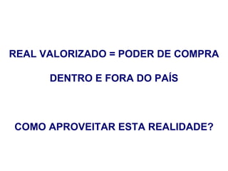 REAL VALORIZADO = PODER DE COMPRA

      DENTRO E FORA DO PAÍS



COMO APROVEITAR ESTA REALIDADE?
 